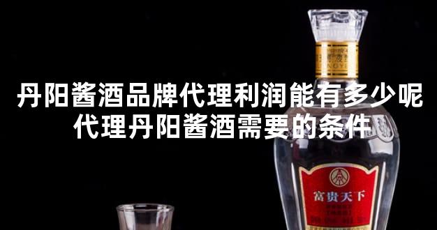 丹阳酱酒品牌代理利润能有多少呢 代理丹阳酱酒需要的条件